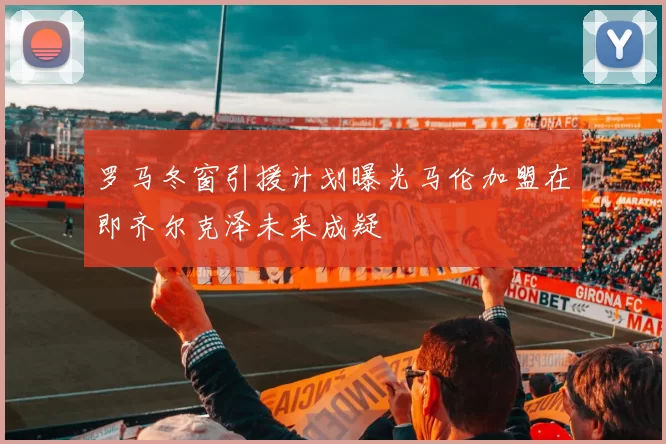罗马冬窗引援计划曝光马伦加盟在即齐尔克泽未来成疑