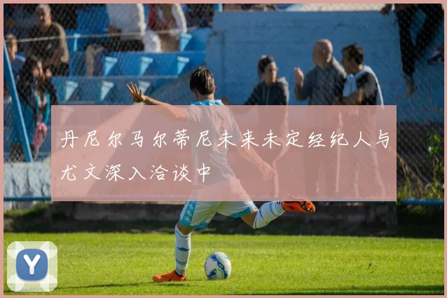 丹尼尔马尔蒂尼未来未定经纪人与尤文深入洽谈中