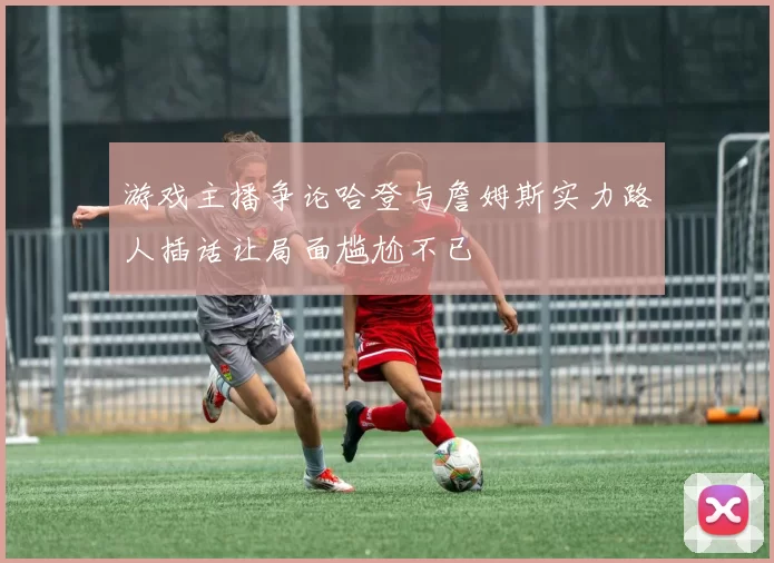 游戏主播争论哈登与詹姆斯实力路人插话让局面尴尬不已