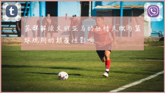 苏群解读文班亚马的独特天赋与篮球规则的颠覆性影响