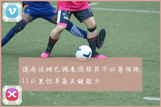 德尚谈姆巴佩表现称其不必每场跑11公里但具备关键能力