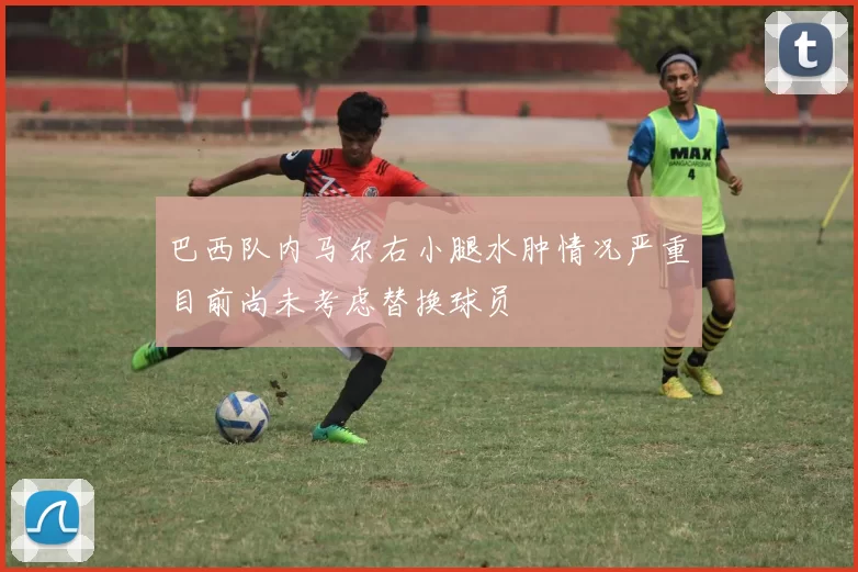 巴西队内马尔右小腿水肿情况严重目前尚未考虑替换球员