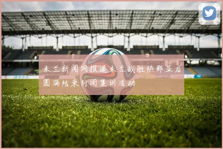 米兰新闻网报道米兰战胜热那亚后圆满结束封闭集训活动