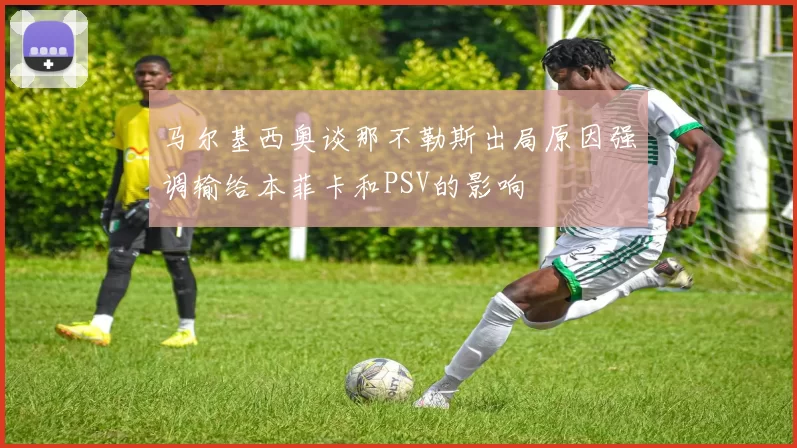 马尔基西奥谈那不勒斯出局原因强调输给本菲卡和PSV的影响