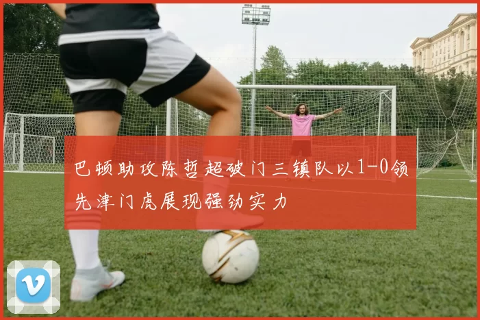 巴顿助攻陈哲超破门三镇队以1-0领先津门虎展现强劲实力