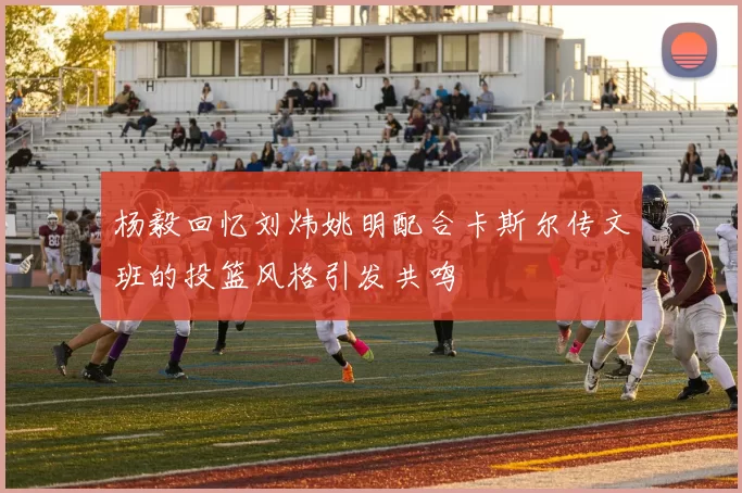 杨毅回忆刘炜姚明配合卡斯尔传文班的投篮风格引发共鸣
