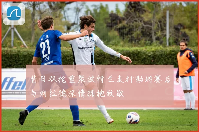 昔日双枪重聚波特兰麦科勒姆赛后与利拉德深情拥抱致敬
