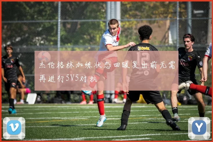 杰伦格林加练状态回暖复出前无需再进行5V5对抗