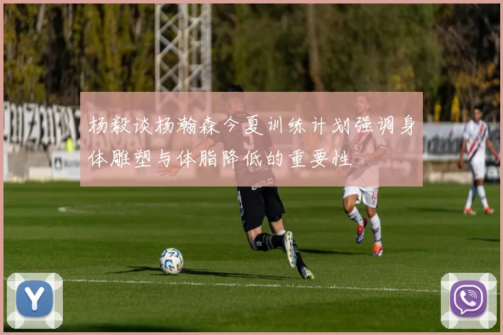 杨毅谈杨瀚森今夏训练计划强调身体雕塑与体脂降低的重要性