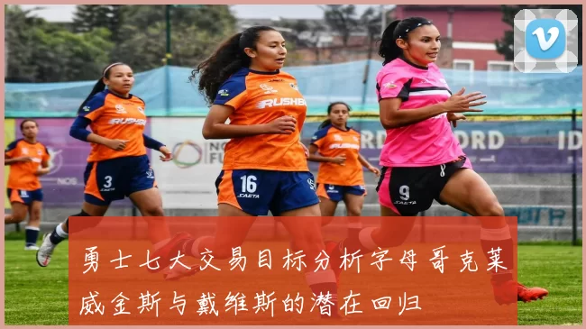 勇士七大交易目标分析字母哥克莱威金斯与戴维斯的潜在回归