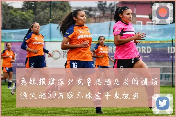意媒报道菲尔克鲁格酒店房间遭窃损失超50万欧元珠宝手表被盗