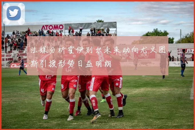 法媒分析霍伊别尔未来动向尤文图斯引援形势日益明朗