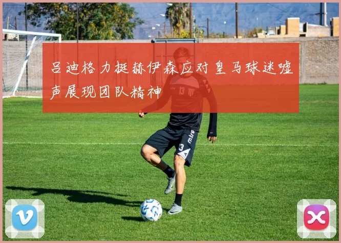 吕迪格力挺赫伊森应对皇马球迷嘘声展现团队精神