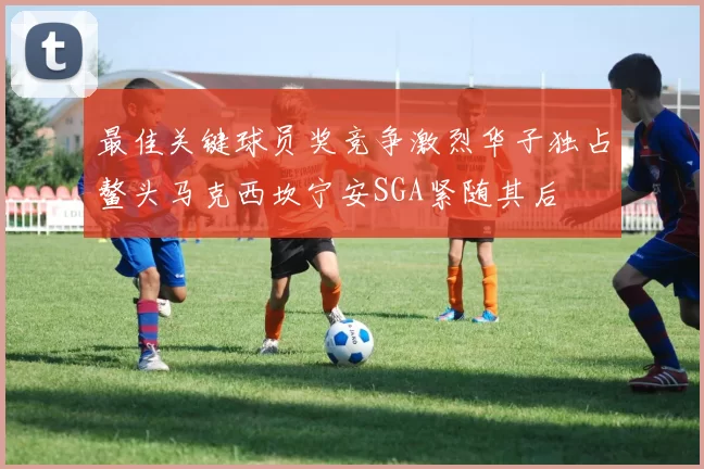 最佳关键球员奖竞争激烈华子独占鳌头马克西坎宁安SGA紧随其后