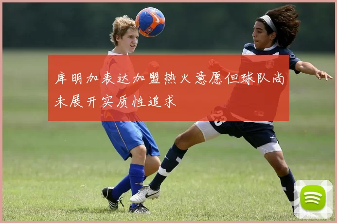 库明加表达加盟热火意愿但球队尚未展开实质性追求